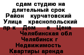 сдам студию на длительный срок › Район ­ курчатовский › Улица ­ краснопольский пр-к › Дом ­ 48а › Цена ­ 7 000 - Челябинская обл., Челябинск г. Недвижимость » Квартиры аренда   . Челябинская обл.,Челябинск г.